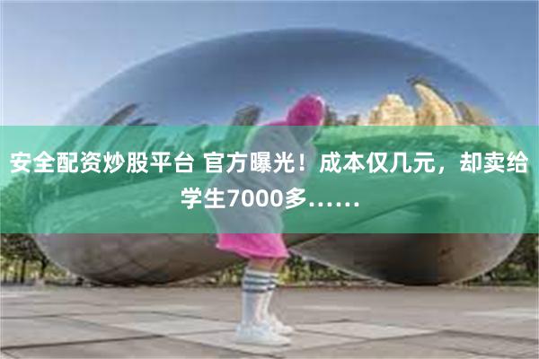 安全配资炒股平台 官方曝光！成本仅几元，却卖给学生7000多……