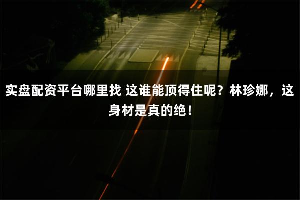 实盘配资平台哪里找 这谁能顶得住呢？林珍娜，这身材是真的绝！