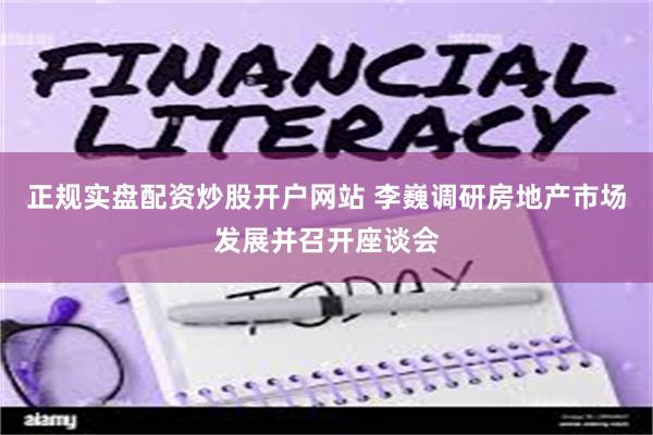 正规实盘配资炒股开户网站 李巍调研房地产市场发展并召开座谈会