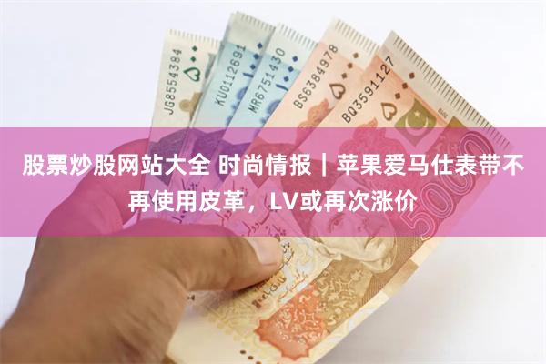 股票炒股网站大全 时尚情报｜苹果爱马仕表带不再使用皮革，LV或再次涨价