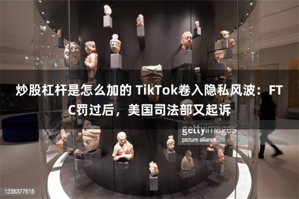 炒股杠杆是怎么加的 TikTok卷入隐私风波：FTC罚过后，美国司法部又起诉