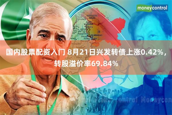 国内股票配资入门 8月21日兴发转债上涨0.42%，转股溢价率69.84%